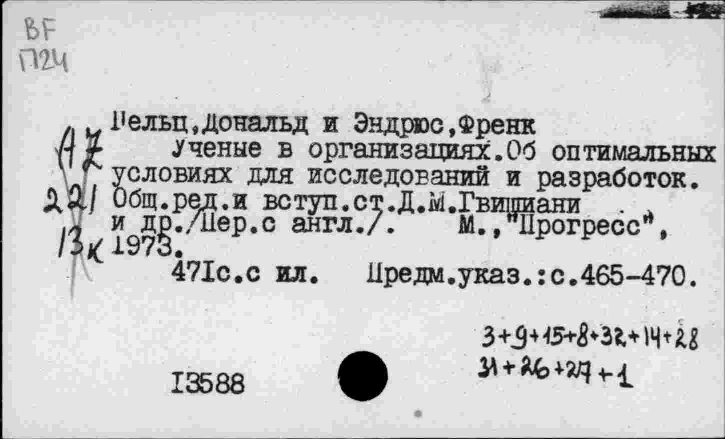 ﻿Лельц, Дональд и Эндрюс,Френк
.Ученые в организациях.Об оптимальных условиях для исследований и разработок. Общ.рел.и вступ.ст.Д.М.Гвипиани и^д^./Иер.с англ./. М..Прогресс”,
471с.с ил.	Цредм.указ.:с.465-470.
13588
